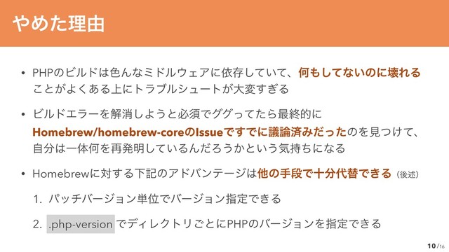 /16
• PHPͷϏϧυ͸৭Μͳϛυϧ΢ΣΞʹґଘ͍ͯͯ͠ɺԿ΋ͯ͠ͳ͍ͷʹյΕΔ
͜ͱ͕Α͋͘Δ্ʹτϥϒϧγϡʔτ͕େม͗͢Δ


• ϏϧυΤϥʔΛղফ͠Α͏ͱඞਢͰάάͬͯͨΒ࠷ऴతʹ
 
Homebrew/homebrew-coreͷIssueͰ͢Ͱʹٞ࿦ࡁΈͩͬͨͷΛݟ͚ͭͯɺ
 
ࣗ෼͸ҰମԿΛ࠶ൃ໌͍ͯ͠ΔΜͩΖ͏͔ͱ͍͏ؾ࣋ͪʹͳΔ


• Homebrewʹର͢ΔԼهͷΞυόϯςʔδ͸ଞͷखஈͰे෼୅ସͰ͖Δʢޙड़ʣ


1. ύονόʔδϣϯ୯ҐͰόʔδϣϯࢦఆͰ͖Δ


2. .php-version ͰσΟϨΫτϦ͝ͱʹPHPͷόʔδϣϯΛࢦఆͰ͖Δ
10
΍Ίͨཧ༝
