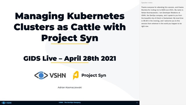 VSHN – The DevOps Company
Adrian Kosmaczewski
Managing Kubernetes
Clusters as Cattle with
Project Syn
GIDS Live – April 28th 2021
Thanks everyone for attending this session, and thanks
Wurreka for inviting me to GIDS Live 2021. My name is
Adrian Kosmaczewski, I am Developer Relations at
VSHN, the DevOps company, and I speak to you from
the beautiful city of Zürich in Switzerland. My local time
is 08:30 in the morning, and I welcome you to this
session from wherever in the world you happen to be
right now.
Speaker notes
1
