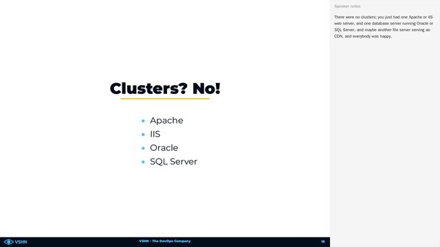 VSHN – The DevOps Company
• Apache
• IIS
• Oracle
• SQL Server
Clusters? No!
There were no clusters; you just had one Apache or IIS
web server, and one database server running Oracle or
SQL Server, and maybe another file server serving as
CDN, and everybody was happy.
Speaker notes
16
