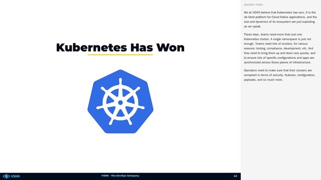VSHN – The DevOps Company
Kubernetes Has Won
We at VSHN believe that Kubernetes has won. It is the
de facto platform for Cloud Native applications, and the
size and dynamics of its ecosystem are just exploding
as we speak.
These days, teams need more than just one
Kubernetes cluster. A single namespace is just not
enough. Teams need lots of clusters, for various
reasons: testing, compliance, development, etc. And
they need to bring them up and down very quickly, and
to ensure lots of specific configurations and apps are
synchronized across those pieces of infrastructure.
Operators need to make sure that their clusters are
compliant in terms of security, features, configuration,
payloads, and so much more.
Speaker notes
46
