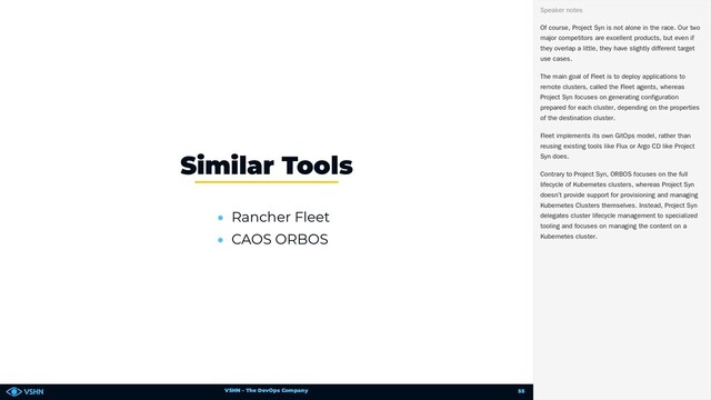VSHN – The DevOps Company
• Rancher Fleet
• CAOS ORBOS
Similar Tools
Of course, Project Syn is not alone in the race. Our two
major competitors are excellent products, but even if
they overlap a little, they have slightly different target
use cases.
The main goal of Fleet is to deploy applications to
remote clusters, called the Fleet agents, whereas
Project Syn focuses on generating configuration
prepared for each cluster, depending on the properties
of the destination cluster.
Fleet implements its own GitOps model, rather than
reusing existing tools like Flux or Argo CD like Project
Syn does.
Contrary to Project Syn, ORBOS focuses on the full
lifecycle of Kubernetes clusters, whereas Project Syn
doesn’t provide support for provisioning and managing
Kubernetes Clusters themselves. Instead, Project Syn
delegates cluster lifecycle management to specialized
tooling and focuses on managing the content on a
Kubernetes cluster.
Speaker notes
55
