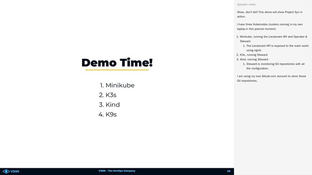 VSHN – The DevOps Company
1. Minikube
2. K3s
3. Kind
4. K9s
Demo Time!
Show, don’t tell! This demo will show Project Syn in
action.
I have three Kubernetes clusters running in my own
laptop in this precise moment:
1. Minikube, running the Lieutenant API and Operator &
Steward
1. The Lieutenant API is exposed to the outer world
using ngrok
2. K3s, running Steward
3. Kind, running Steward
1. Steward is monitoring Git repositories with all
the configuration.
I am using my own GitLab.com account to store those
Git repositories.
Speaker notes
56
