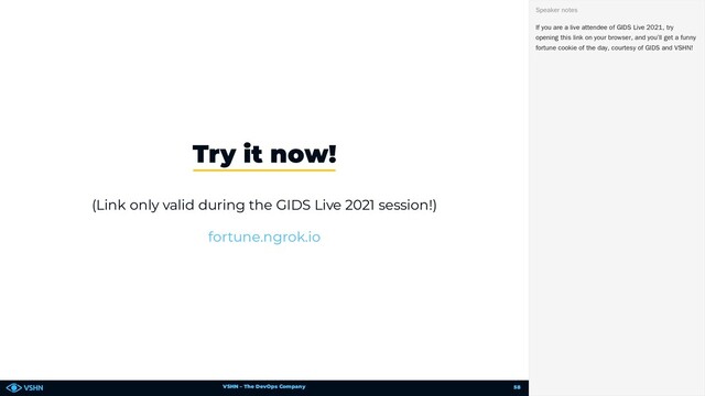 VSHN – The DevOps Company
(Link only valid during the GIDS Live 2021 session!)
Try it now!
fortune.ngrok.io
If you are a live attendee of GIDS Live 2021, try
opening this link on your browser, and you’ll get a funny
fortune cookie of the day, courtesy of GIDS and VSHN!
Speaker notes
58
