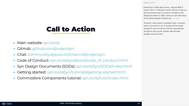 VSHN – The DevOps Company
• Main website:
• GitHub:
• Chat:
• Code of Conduct:
• Syn Design Documents (SDDs):
• Getting started:
• Commodore Components tutorial:
Call to Action
syn.tools
github.com/projectsyn
community.appuio.ch/channel/projectsyn
syn.tools/syn/about/code_of_conduct.html
syn.tools/syn/SDDs/index.html
syn.tools/syn/tutorials/getting-started.html
syn.tools/tuto/index.html
Project Syn is 100% open source, using the BSD 3-
Clause "New" or "Revised" License. We even make our
decision process open to everyone, through our Syn
Design Documents or SDDs, which you can read online
at the official website of Project Syn, .
The demo I have shown is available online, so please
check it out and try it out. It contains all the scripts
required for you to verify the minimum requirements,
and then to spin up your clusters with the least
possible amount of work.
Speaker notes
syn.tools
59
