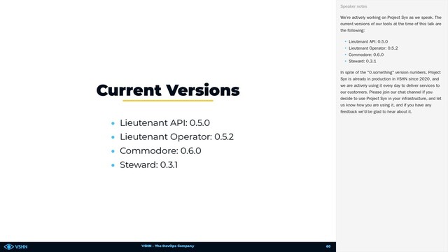 VSHN – The DevOps Company
• Lieutenant API: 0.5.0
• Lieutenant Operator: 0.5.2
• Commodore: 0.6.0
• Steward: 0.3.1
Current Versions
We’re actively working on Project Syn as we speak. The
current versions of our tools at the time of this talk are
the following:
• Lieutenant API: 0.5.0
• Lieutenant Operator: 0.5.2
• Commodore: 0.6.0
• Steward: 0.3.1
In spite of the "0.something" version numbers, Project
Syn is already in production in VSHN since 2020, and
we are actively using it every day to deliver services to
our customers. Please join our chat channel if you
decide to use Project Syn in your infrastructure, and let
us know how you are using it, and if you have any
feedback we’d be glad to hear about it.
Speaker notes
60
