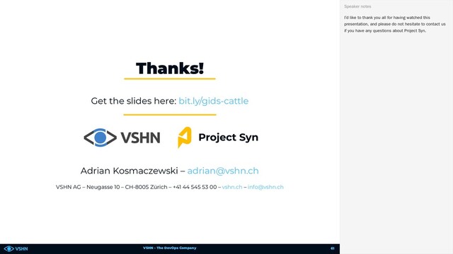 VSHN – The DevOps Company
Get the slides here:
Adrian Kosmaczewski –
VSHN AG – Neugasse 10 – CH-8005 Zürich – +41 44 545 53 00 – –
Thanks!
bit.ly/gids-cattle
adrian@vshn.ch
vshn.ch info@vshn.ch
I’d like to thank you all for having watched this
presentation, and please do not hesitate to contact us
if you have any questions about Project Syn.
Speaker notes
61

