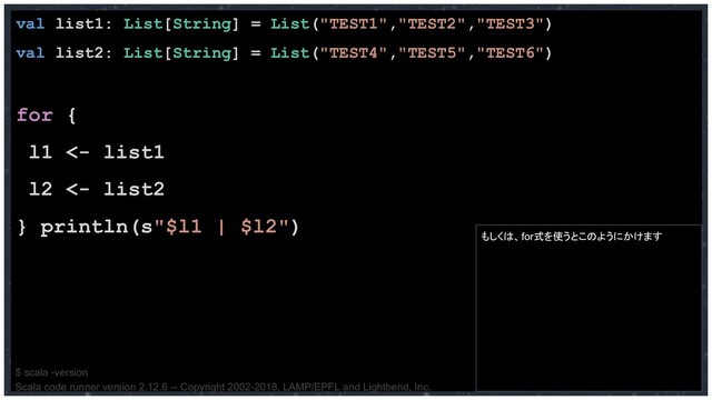val list1: List[String] = List("TEST1","TEST2","TEST3")
val list2: List[String] = List("TEST4","TEST5","TEST6")
for {
l1 <- list1
l2 <- list2
} println(s"$l1 | $l2")
もしくは、for式を使うとこのようにかけます
$ scala -version
Scala code runner version 2.12.6 -- Copyright 2002-2018, LAMP/EPFL and Lightbend, Inc.
