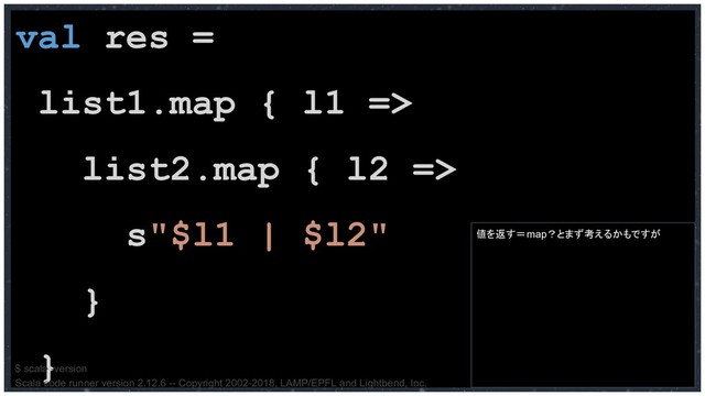 val res =
list1.map { l1 =>
list2.map { l2 =>
s"$l1 | $l2"
}
}
値を返す＝map？とまず考えるかもですが
$ scala -version
Scala code runner version 2.12.6 -- Copyright 2002-2018, LAMP/EPFL and Lightbend, Inc.
