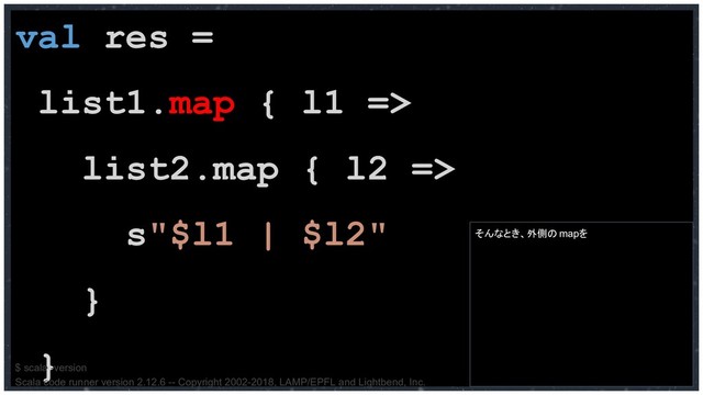 val res =
list1.map { l1 =>
list2.map { l2 =>
s"$l1 | $l2"
}
}
そんなとき、外側のmapを
$ scala -version
Scala code runner version 2.12.6 -- Copyright 2002-2018, LAMP/EPFL and Lightbend, Inc.
