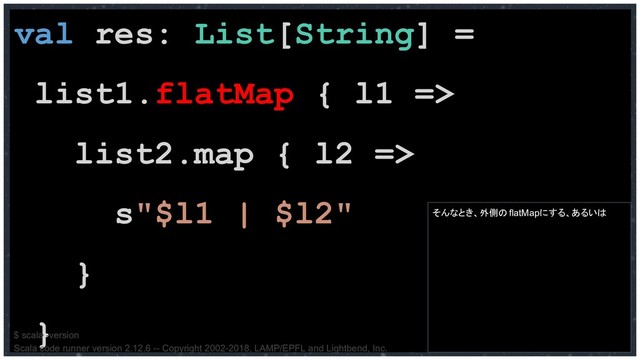 val res: List[String] =
list1.flatMap { l1 =>
list2.map { l2 =>
s"$l1 | $l2"
}
}
そんなとき、外側のflatMapにする、あるいは
$ scala -version
Scala code runner version 2.12.6 -- Copyright 2002-2018, LAMP/EPFL and Lightbend, Inc.
