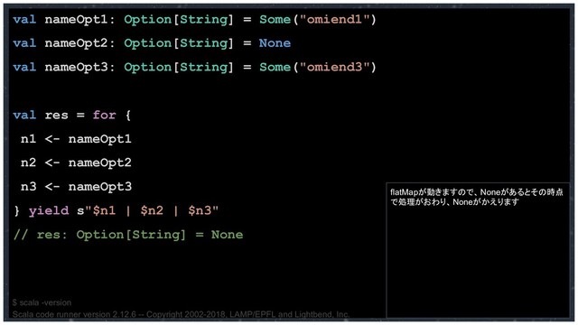 val nameOpt1: Option[String] = Some("omiend1")
val nameOpt2: Option[String] = None
val nameOpt3: Option[String] = Some("omiend3")
val res = for {
n1 <- nameOpt1
n2 <- nameOpt2
n3 <- nameOpt3
} yield s"$n1 | $n2 | $n3"
// res: Option[String] = None
$ scala -version
Scala code runner version 2.12.6 -- Copyright 2002-2018, LAMP/EPFL and Lightbend, Inc.
flatMapが動きますので、Noneがあるとその時点
で処理がおわり、Noneがかえります
