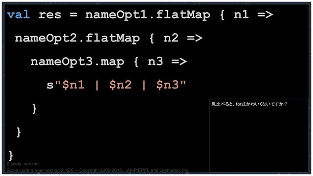 val res = nameOpt1.flatMap { n1 =>
nameOpt2.flatMap { n2 =>
nameOpt3.map { n3 =>
s"$n1 | $n2 | $n3"
}
}
}
$ scala -version
Scala code runner version 2.12.6 -- Copyright 2002-2018, LAMP/EPFL and Lightbend, Inc.
見比べると、for式かわいくないですか？
