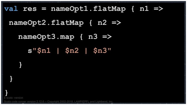 val res = nameOpt1.flatMap { n1 =>
nameOpt2.flatMap { n2 =>
nameOpt3.map { n3 =>
s"$n1 | $n2 | $n3"
}
}
}
$ scala -version
Scala code runner version 2.12.6 -- Copyright 2002-2018, LAMP/EPFL and Lightbend, Inc.
