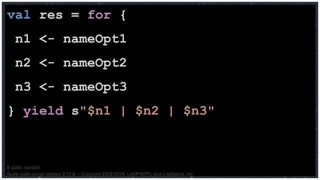 val res = for {
n1 <- nameOpt1
n2 <- nameOpt2
n3 <- nameOpt3
} yield s"$n1 | $n2 | $n3"
$ scala -version
Scala code runner version 2.12.6 -- Copyright 2002-2018, LAMP/EPFL and Lightbend, Inc.
