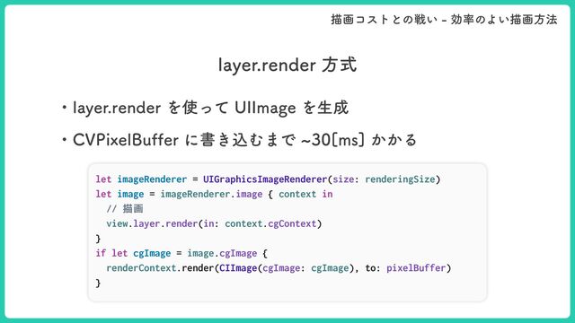 MBZFSSFOEFSํࣜ
ɾMBZFSSFOEFSΛ࢖ͬͯ6**NBHFΛੜ੒
ɾ$71JYFM#VGGFSʹॻ͖ࠐΉ·Ͱd͔͔Δ
let imageRenderer = UIGraphicsImageRenderer(size: renderingSize)


let image = imageRenderer.image { context in


// 描画


view.layer.render(in: context.cgContext)


}


if let cgImage = image.cgImage {


renderContext.render(CIImage(cgImage: cgImage), to: pixelBuffer)


}
ඳըίετͱͷઓ͍ޮ཰ͷΑ͍ඳըํ๏
