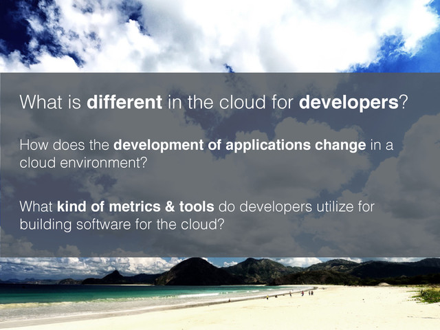 What is different in the cloud for developers?
How does the development of applications change in a
cloud environment?
What kind of metrics & tools do developers utilize for
building software for the cloud?
