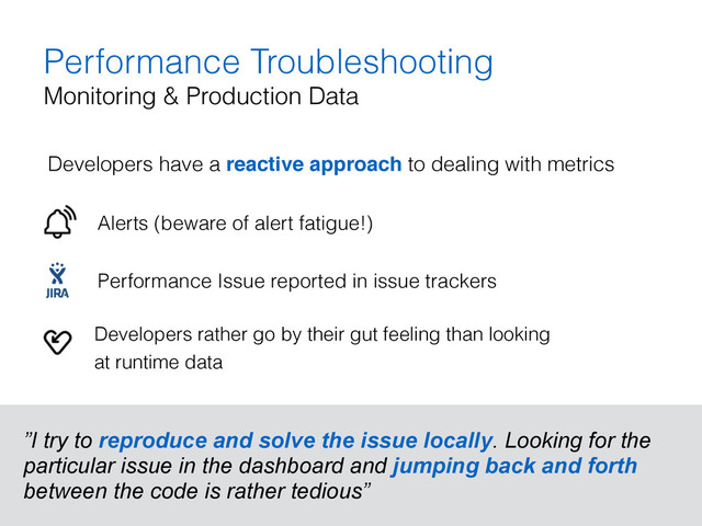 Performance Troubleshooting
Monitoring & Production Data
Developers have a reactive approach to dealing with metrics 
 
Alerts (beware of alert fatigue!) 
 
Performance Issue reported in issue trackers 
 
”I try to reproduce and solve the issue locally. Looking for the
particular issue in the dashboard and jumping back and forth
between the code is rather tedious”
Developers rather go by their gut feeling than looking  
at runtime data
