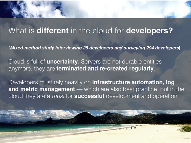 What is different in the cloud for developers? 
 
[Mixed-method study interviewing 25 developers and surveying 294 developers]
Cloud is full of uncertainty. Servers are not durable entities
anymore, they are terminated and re-created regularly. 
 
Developers must rely heavily on infrastructure automation, log
and metric management — which are also best practice, but in the
cloud they are a must for successful development and operation. 
