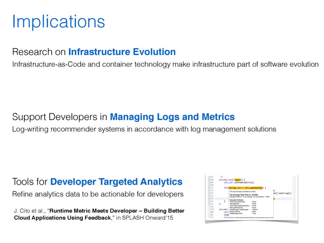 Implications
Research on Infrastructure Evolution 
Infrastructure-as-Code and container technology make infrastructure part of software evolution
 
 
Support Developers in Managing Logs and Metrics 
Log-writing recommender systems in accordance with log management solutions 
 
Tools for Developer Targeted Analytics 
Reﬁne analytics data to be actionable for developers
J. Cito et al., “Runtime Metric Meets Developer – Building Better
Cloud Applications Using Feedback,” in SPLASH Onward’15
