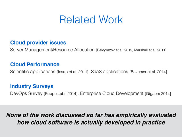 Related Work
Cloud provider issues 
Server Management/Resource Allocation [Beloglazov et al. 2012, Marshall et al. 2011]
Cloud Performance 
Scientiﬁc applications [Iosup et al. 2011], SaaS applications [Bezemer et al. 2014]
Industry Surveys  
DevOps Survey [PuppetLabs 2014], Enterprise Cloud Development [Gigaom 2014]
None of the work discussed so far has empirically evaluated
how cloud software is actually developed in practice
