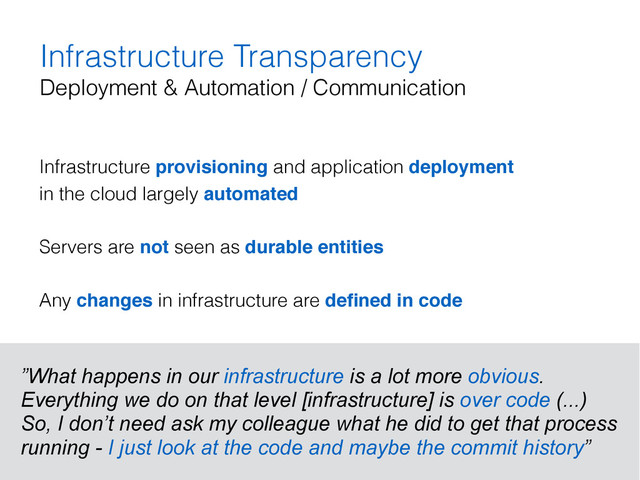 Infrastructure Transparency
Deployment & Automation / Communication
Infrastructure provisioning and application deployment  
in the cloud largely automated
Servers are not seen as durable entities
Any changes in infrastructure are deﬁned in code
”What happens in our infrastructure is a lot more obvious.
Everything we do on that level [infrastructure] is over code (...)
So, I don’t need ask my colleague what he did to get that process
running - I just look at the code and maybe the commit history”
