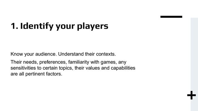 1. Identify your players
Know your audience. Understand their contexts.
Their needs, preferences, familiarity with games, any
sensitivities to certain topics, their values and capabilities
are all pertinent factors.
