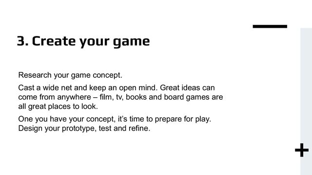 3. Create your game
Research your game concept.
Cast a wide net and keep an open mind. Great ideas can
come from anywhere – film, tv, books and board games are
all great places to look.
One you have your concept, it’s time to prepare for play.
Design your prototype, test and refine.
