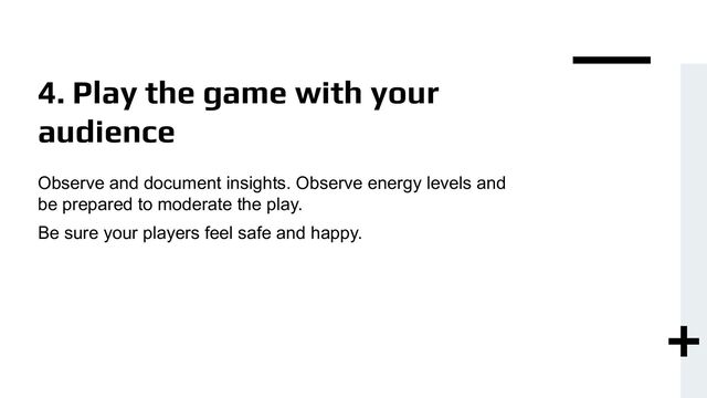 4. Play the game with your
audience
Observe and document insights. Observe energy levels and
be prepared to moderate the play.
Be sure your players feel safe and happy.
