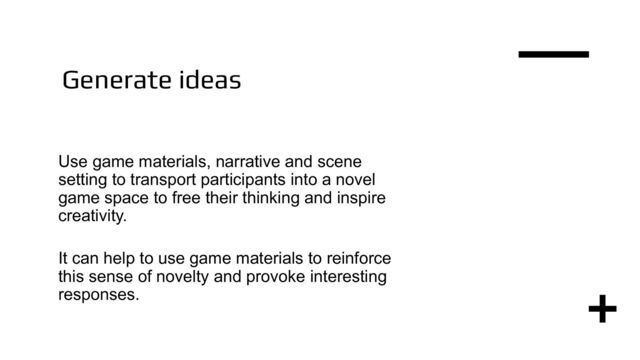 Generate ideas
Use game materials, narrative and scene
setting to transport participants into a novel
game space to free their thinking and inspire
creativity.
It can help to use game materials to reinforce
this sense of novelty and provoke interesting
responses.
