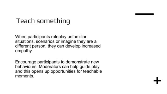 Teach something
When participants roleplay unfamiliar
situations, scenarios or imagine they are a
different person, they can develop increased
empathy.
Encourage participants to demonstrate new
behaviours. Moderators can help guide play
and this opens up opportunities for teachable
moments.
