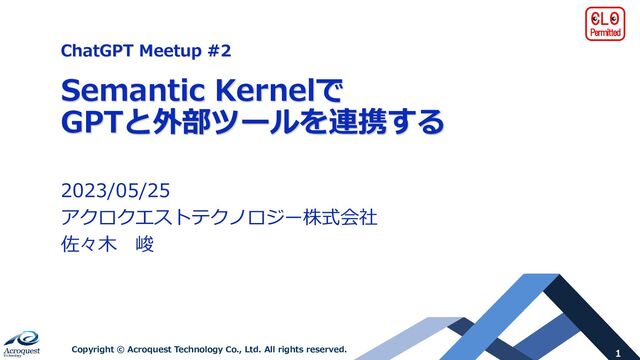Copyright © Acroquest Technology Co., Ltd. All rights reserved.
ChatGPT Meetup #2
Semantic Kernelで
GPTと外部ツールを連携する
2023/05/25
アクロクエストテクノロジー株式会社
佐々木 峻
1
