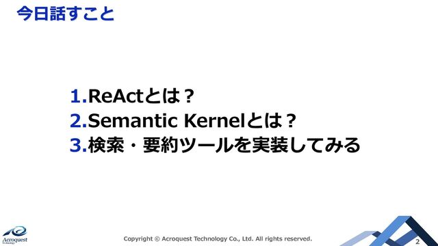 今日話すこと
Copyright © Acroquest Technology Co., Ltd. All rights reserved. 2
1.ReActとは？
2.Semantic Kernelとは？
3.検索・要約ツールを実装してみる

