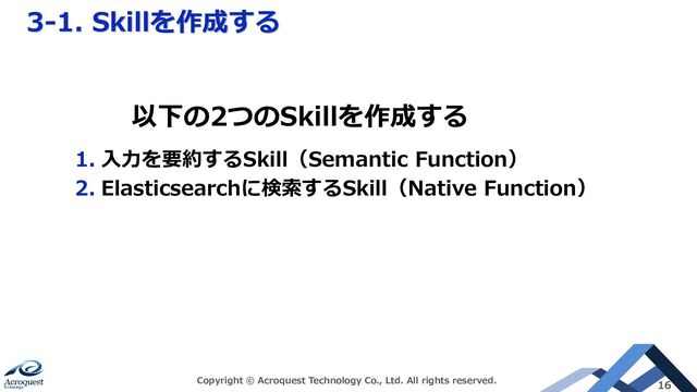 3-1. Skillを作成する
Copyright © Acroquest Technology Co., Ltd. All rights reserved. 16
1. 入力を要約するSkill（Semantic Function）
2. Elasticsearchに検索するSkill（Native Function）
以下の2つのSkillを作成する
