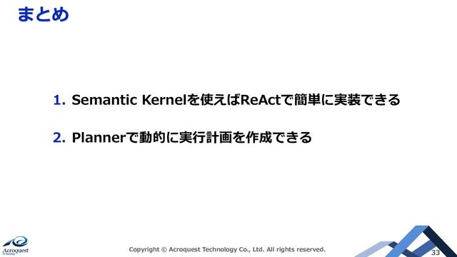 まとめ
Copyright © Acroquest Technology Co., Ltd. All rights reserved. 33
1. Semantic Kernelを使えばReActで簡単に実装できる
2. Plannerで動的に実行計画を作成できる
