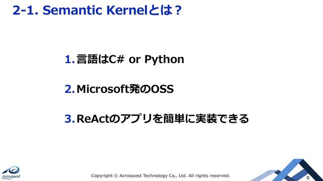 2-1. Semantic Kernelとは？
Copyright © Acroquest Technology Co., Ltd. All rights reserved. 9
1.言語はC# or Python
2.Microsoft発のOSS
3.ReActのアプリを簡単に実装できる
