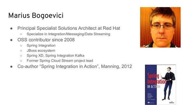 Marius Bogoevici
● Principal Specialist Solutions Architect at Red Hat
○ Specialize in Integration/Messaging/Data Streaming
● OSS contributor since 2008
○ Spring Integration
○ JBoss ecosystem
○ Spring XD, Spring Integration Kafka
○ Former Spring Cloud Stream project lead
● Co-author “Spring Integration in Action”, Manning, 2012
