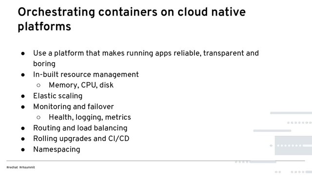 ● Use a platform that makes running apps reliable, transparent and
boring
● In-built resource management
○ Memory, CPU, disk
● Elastic scaling
● Monitoring and failover
○ Health, logging, metrics
● Routing and load balancing
● Rolling upgrades and CI/CD
● Namespacing
Orchestrating containers on cloud native
platforms

