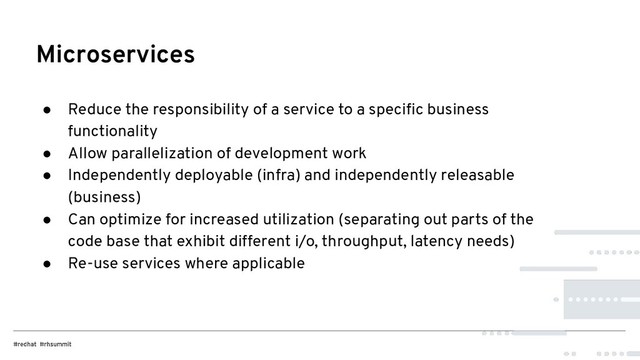 ● Reduce the responsibility of a service to a speciﬁc business
functionality
● Allow parallelization of development work
● Independently deployable (infra) and independently releasable
(business)
● Can optimize for increased utilization (separating out parts of the
code base that exhibit different i/o, throughput, latency needs)
● Re-use services where applicable
Microservices
