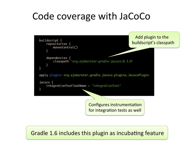 Code	  coverage	  with	  JaCoCo	  
 
	  
buildscript { 
repositories { 
mavenCentral() 
} 
 
dependencies { 
classpath 'org.ajoberstar:gradle-jacoco:0.3.0' 
} 
} 
 
apply plugin: org.ajoberstar.gradle.jacoco.plugins.JacocoPlugin 
 
jacoco { 
integrationTestTaskName = 'integrationTest' 
}	  
Conﬁgures	  instrumenta,on	  	  
for	  integra,on	  tests	  as	  well	  
	  	  	  Add	  plugin	  to	  the	  
buildscript’s	  classpath	  
Gradle	  1.6	  includes	  this	  plugin	  as	  incuba,ng	  feature	  

