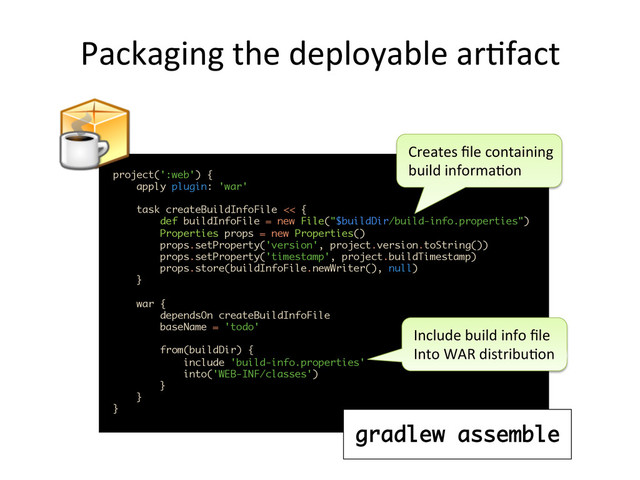 Packaging	  the	  deployable	  ar,fact	  
project(':web') {
apply plugin: 'war'
 
task createBuildInfoFile << { 
def buildInfoFile = new File("$buildDir/build-info.properties") 
Properties props = new Properties() 
props.setProperty('version', project.version.toString()) 
props.setProperty('timestamp', project.buildTimestamp) 
props.store(buildInfoFile.newWriter(), null) 
} 
 
war { 
dependsOn createBuildInfoFile 
baseName = 'todo' 
 
from(buildDir) { 
include 'build-info.properties' 
into('WEB-INF/classes') 
} 
}
}	  
Creates	  ﬁle	  containing	  
build	  informa,on	  
Include	  build	  info	  ﬁle	  
Into	  WAR	  distribu,on	  
gradlew assemble

