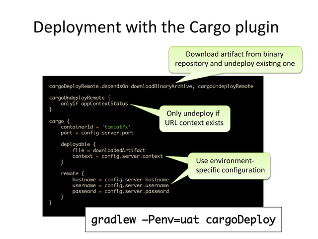 Deployment	  with	  the	  Cargo	  plugin	  
cargoDeployRemote.dependsOn downloadBinaryArchive, cargoUndeployRemote 
cargoUndeployRemote { 
onlyIf appContextStatus 
}
 
cargo { 
containerId = 'tomcat7x' 
port = config.server.port 
 
deployable { 
file = downloadedArtifact 
context = config.server.context 
} 
 
remote { 
hostname = config.server.hostname 
username = config.server.username 
password = config.server.password 
} 
}	  
	  	  	  	  	  	  Download	  ar,fact	  from	  binary	  
repository	  and	  undeploy	  exis,ng	  one	  
	  Only	  undeploy	  if	  
URL	  context	  exists	  
Use	  environment-­‐
speciﬁc	  conﬁgura,on	  
gradlew –Penv=uat cargoDeploy
