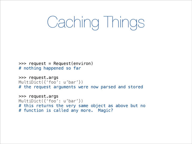 Caching Things
>>> request = Request(environ)
# nothing happened so far
>>> request.args
MultiDict({‘foo’: u’bar’})
# the request arguments were now parsed and stored
>>> request.args
MultiDict({‘foo’: u’bar’})
# this returns the very same object as above but no
# function is called any more. Magic?
