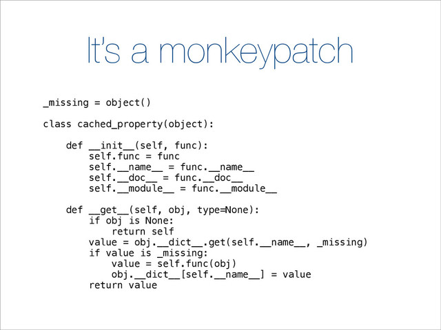 It’s a monkeypatch
_missing = object()
class cached_property(object):
def __init__(self, func):
self.func = func
self.__name__ = func.__name__
self.__doc__ = func.__doc__
self.__module__ = func.__module__
def __get__(self, obj, type=None):
if obj is None:
return self
value = obj.__dict__.get(self.__name__, _missing)
if value is _missing:
value = self.func(obj)
obj.__dict__[self.__name__] = value
return value
