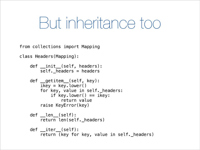 But inheritance too
from collections import Mapping
class Headers(Mapping):
def __init__(self, headers):
self._headers = headers
def __getitem__(self, key):
ikey = key.lower()
for key, value in self._headers:
if key.lower() == ikey:
return value
raise KeyError(key)
def __len__(self):
return len(self._headers)
def __iter__(self):
return (key for key, value in self._headers)
