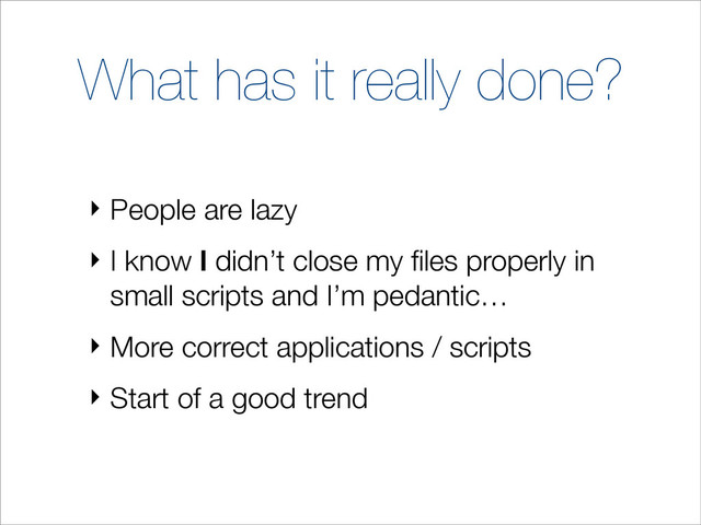 What has it really done?
‣ People are lazy
‣ I know I didn’t close my ﬁles properly in
small scripts and I’m pedantic…
‣ More correct applications / scripts
‣ Start of a good trend
