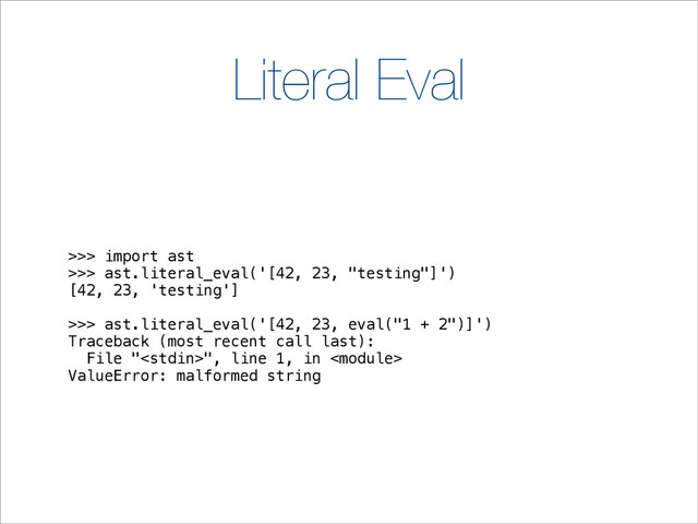 Literal Eval
>>> import ast
>>> ast.literal_eval('[42, 23, "testing"]')
[42, 23, 'testing']
>>> ast.literal_eval('[42, 23, eval("1 + 2")]')
Traceback (most recent call last):
File "", line 1, in 
ValueError: malformed string
