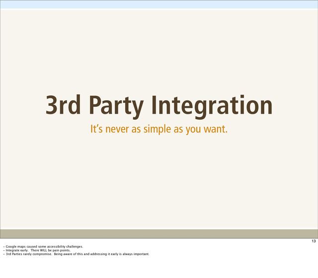 3rd Party Integration
It’s never as simple as you want.
13
- Google maps caused some accessibility challenges.
- Integrate early. There WILL be pain points.
- 3rd Parties rarely compromise. Being aware of this and addressing it early is always important.
