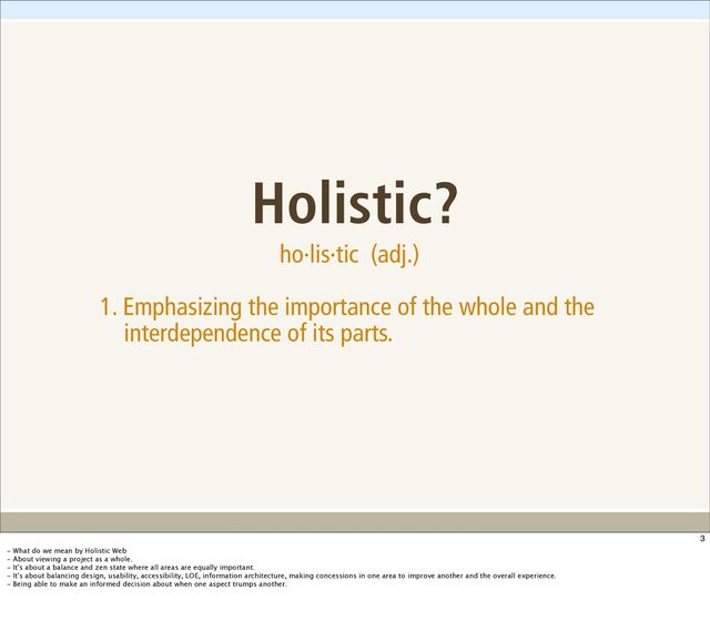 Holistic?
ho·lis·tic (adj.)
1. Emphasizing the importance of the whole and the
interdependence of its parts.
3
- What do we mean by Holistic Web
- About viewing a project as a whole.
- It's about a balance and zen state where all areas are equally important.
- It's about balancing design, usability, accessibility, LOE, information architecture, making concessions in one area to improve another and the overall experience.
- Being able to make an informed decision about when one aspect trumps another.
