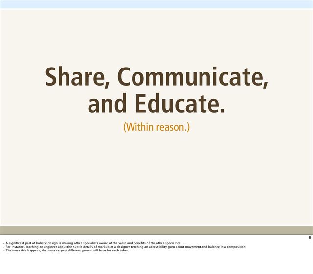 Share, Communicate,
and Educate.
(Within reason.)
6
- A signiﬁcant part of holistic design is making other specialists aware of the value and beneﬁts of the other specialties.
- For instance, teaching an engineer about the subtle details of markup or a designer teaching an accessibility guru about movement and balance in a composition.
- The more this happens, the more respect different groups will have for each other.
