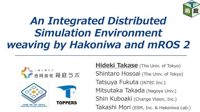 An Integrated Distributed
Simulation Environment
weaving by Hakoniwa and mROS 2
Hideki Takase (The Univ. of Tokyo)
Shintaro Hosoai (The Univ. of Tokyo)
Tatsuya Fukuta (INTEC Inc.)
Mitsutaka Takada (Nagoya Univ.)
Shin Kuboaki (Change Vision, Inc.)
Takashi Mori (ESM, Inc. & Hakoniwa Lab.)

